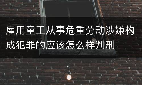 雇用童工从事危重劳动涉嫌构成犯罪的应该怎么样判刑