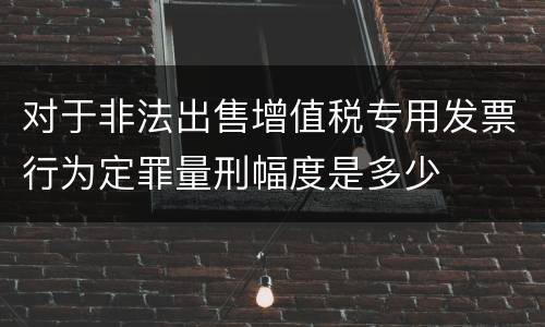 对于非法出售增值税专用发票行为定罪量刑幅度是多少