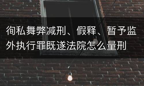 徇私舞弊减刑、假释、暂予监外执行罪既遂法院怎么量刑