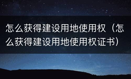 怎么获得建设用地使用权（怎么获得建设用地使用权证书）