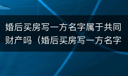 婚后买房写一方名字属于共同财产吗（婚后买房写一方名字属于共同财产吗2023）