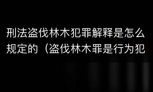 刑法盗伐林木犯罪解释是怎么规定的（盗伐林木罪是行为犯还是结果犯）