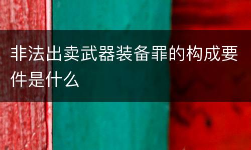 非法出卖武器装备罪的构成要件是什么
