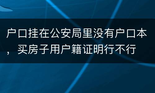 户口挂在公安局里没有户口本，买房子用户籍证明行不行
