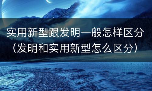 实用新型跟发明一般怎样区分（发明和实用新型怎么区分）