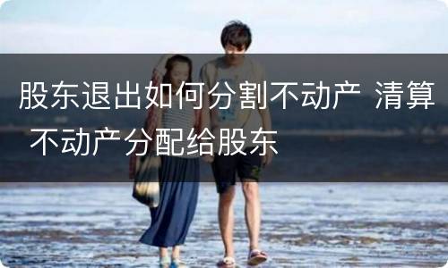 股东退出如何分割不动产 清算 不动产分配给股东