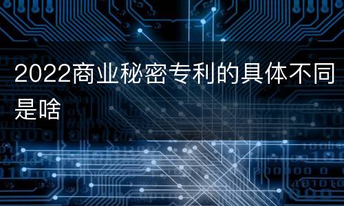 2022商业秘密专利的具体不同是啥