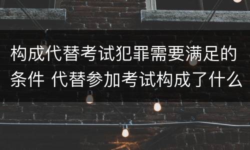 构成代替考试犯罪需要满足的条件 代替参加考试构成了什么犯罪