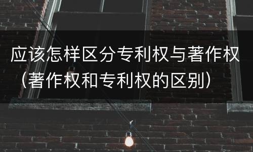应该怎样区分专利权与著作权（著作权和专利权的区别）
