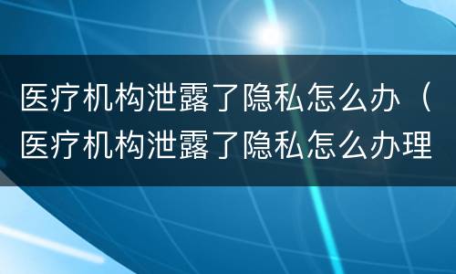医疗机构泄露了隐私怎么办（医疗机构泄露了隐私怎么办理）