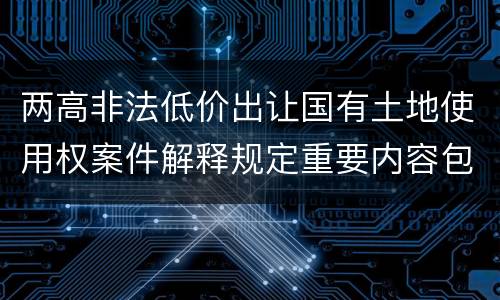 两高非法低价出让国有土地使用权案件解释规定重要内容包括什么
