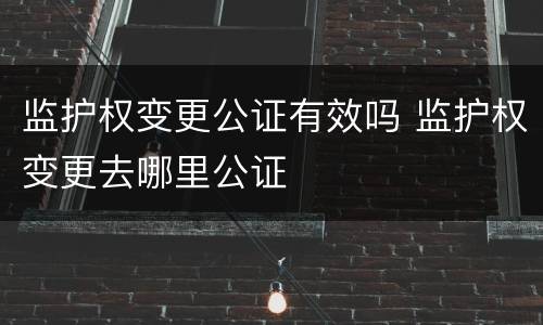 监护权变更公证有效吗 监护权变更去哪里公证