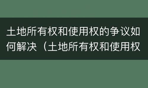 土地所有权和使用权的争议如何解决（土地所有权和使用权争议处理办法）