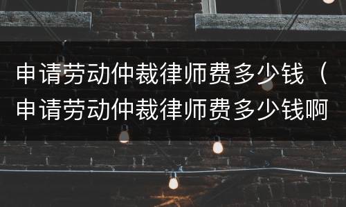 申请劳动仲裁律师费多少钱（申请劳动仲裁律师费多少钱啊）