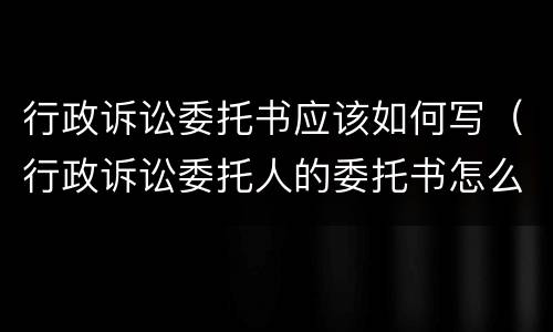 行政诉讼委托书应该如何写（行政诉讼委托人的委托书怎么写）