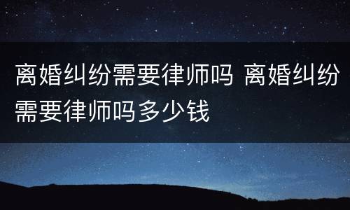 离婚纠纷需要律师吗 离婚纠纷需要律师吗多少钱