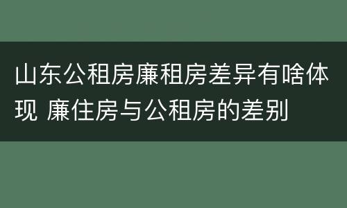 山东公租房廉租房差异有啥体现 廉住房与公租房的差别