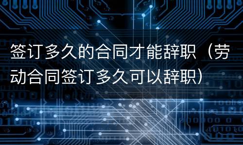 签订多久的合同才能辞职（劳动合同签订多久可以辞职）