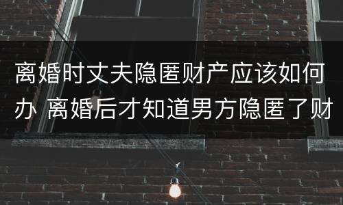 离婚时丈夫隐匿财产应该如何办 离婚后才知道男方隐匿了财产怎么办