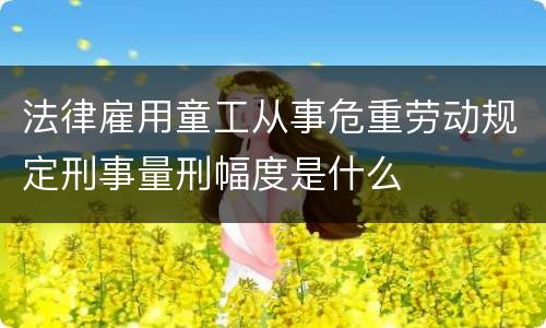 法律雇用童工从事危重劳动规定刑事量刑幅度是什么