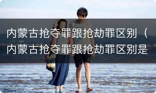 内蒙古抢夺罪跟抢劫罪区别（内蒙古抢夺罪跟抢劫罪区别是什么）