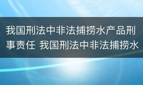 我国刑法中非法捕捞水产品刑事责任 我国刑法中非法捕捞水产品刑事责任的规定