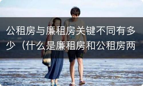 公租房与廉租房关键不同有多少（什么是廉租房和公租房两个有什么特点）