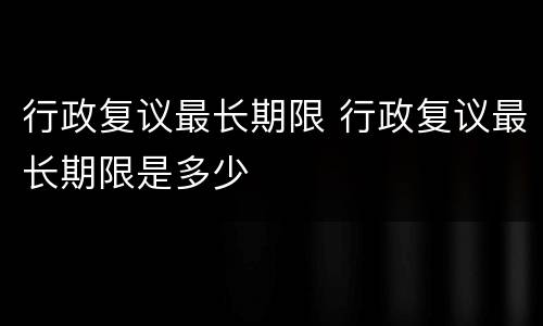 行政复议最长期限 行政复议最长期限是多少