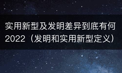 实用新型及发明差异到底有何2022（发明和实用新型定义）