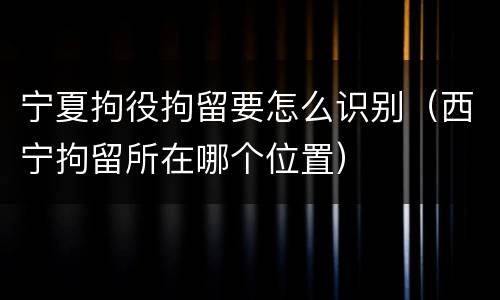 宁夏拘役拘留要怎么识别（西宁拘留所在哪个位置）