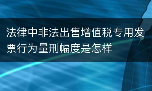 法律中非法出售增值税专用发票行为量刑幅度是怎样