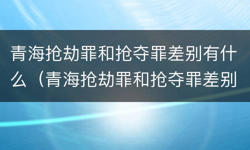 青海抢劫罪和抢夺罪差别有什么（青海抢劫罪和抢夺罪差别有什么不同）