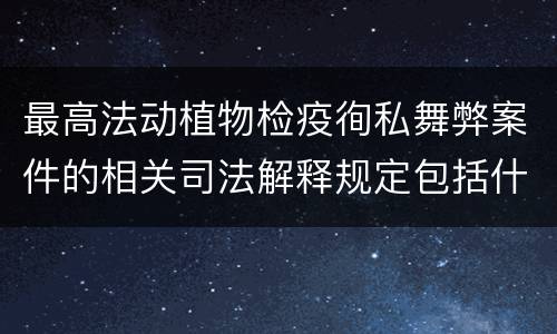 最高法动植物检疫徇私舞弊案件的相关司法解释规定包括什么内容