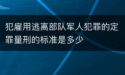 犯雇用逃离部队军人犯罪的定罪量刑的标准是多少
