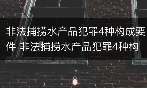 非法捕捞水产品犯罪4种构成要件 非法捕捞水产品犯罪4种构成要件是