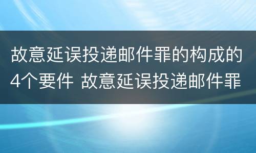 故意延误投递邮件罪的构成的4个要件 故意延误投递邮件罪的构成的4个要件是什么