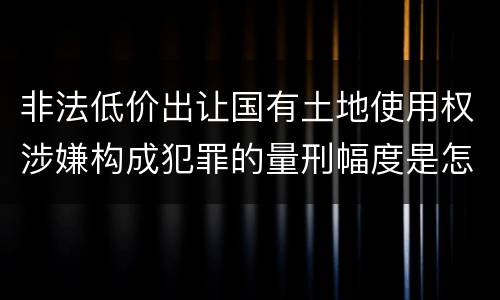非法低价出让国有土地使用权涉嫌构成犯罪的量刑幅度是怎样的