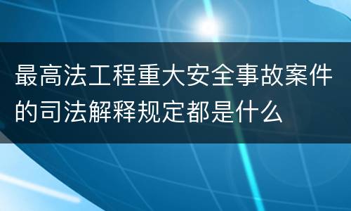 最高法工程重大安全事故案件的司法解释规定都是什么