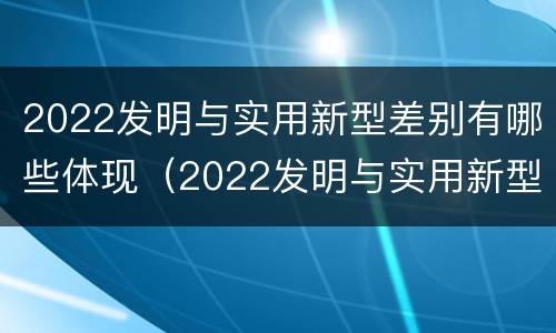 2022发明与实用新型差别有哪些体现（2022发明与实用新型差别有哪些体现呢）