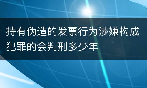 持有伪造的发票行为涉嫌构成犯罪的会判刑多少年