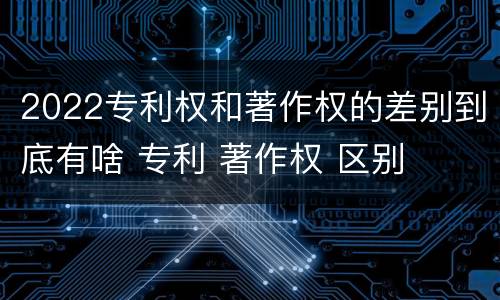 2022专利权和著作权的差别到底有啥 专利 著作权 区别