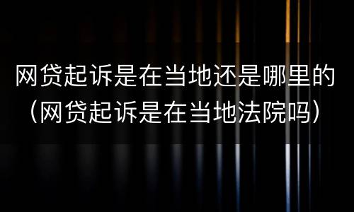 网贷起诉是在当地还是哪里的（网贷起诉是在当地法院吗）