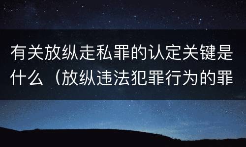 有关放纵走私罪的认定关键是什么（放纵违法犯罪行为的罪名）