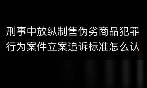 刑事中放纵制售伪劣商品犯罪行为案件立案追诉标准怎么认定