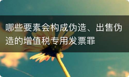 哪些要素会构成伪造、出售伪造的增值税专用发票罪