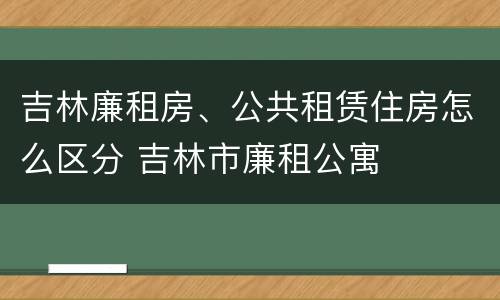 吉林廉租房、公共租赁住房怎么区分 吉林市廉租公寓