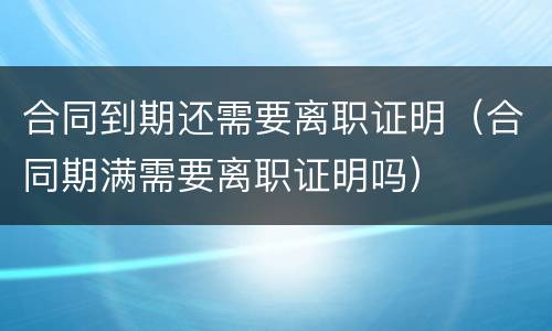 合同到期还需要离职证明（合同期满需要离职证明吗）