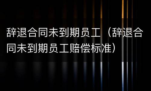 辞退合同未到期员工（辞退合同未到期员工赔偿标准）