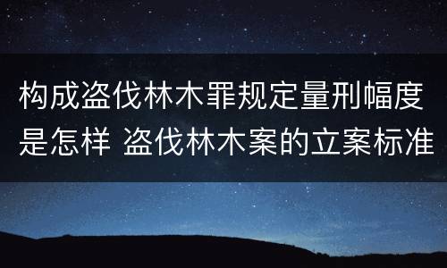 构成盗伐林木罪规定量刑幅度是怎样 盗伐林木案的立案标准及定罪与量刑