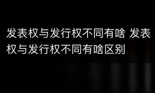 发表权与发行权不同有啥 发表权与发行权不同有啥区别